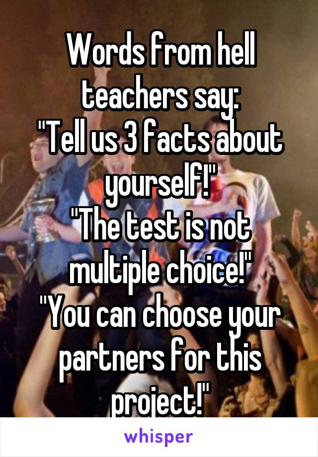Words from hell teachers say:
"Tell us 3 facts about yourself!"
"The test is not multiple choice!"
"You can choose your partners for this project!"