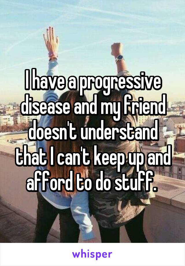 I have a progressive disease and my friend doesn't understand that I can't keep up and afford to do stuff. 