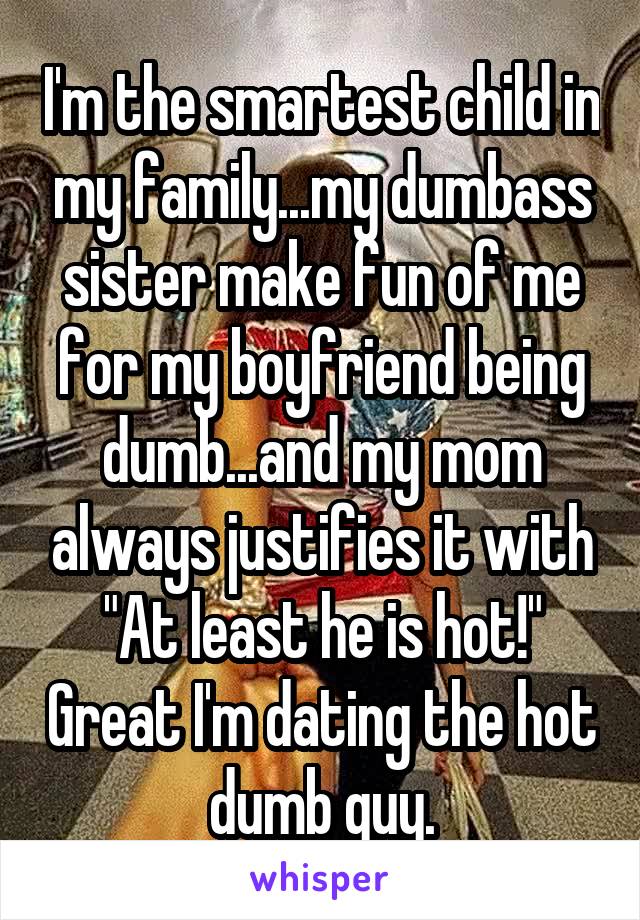 I'm the smartest child in my family...my dumbass sister make fun of me for my boyfriend being dumb...and my mom always justifies it with "At least he is hot!" Great I'm dating the hot dumb guy.