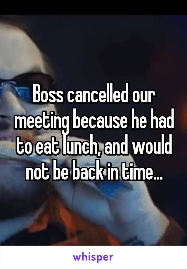 Boss cancelled our meeting because he had to eat lunch, and would not be back in time...