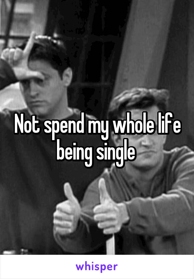 Not spend my whole life being single 