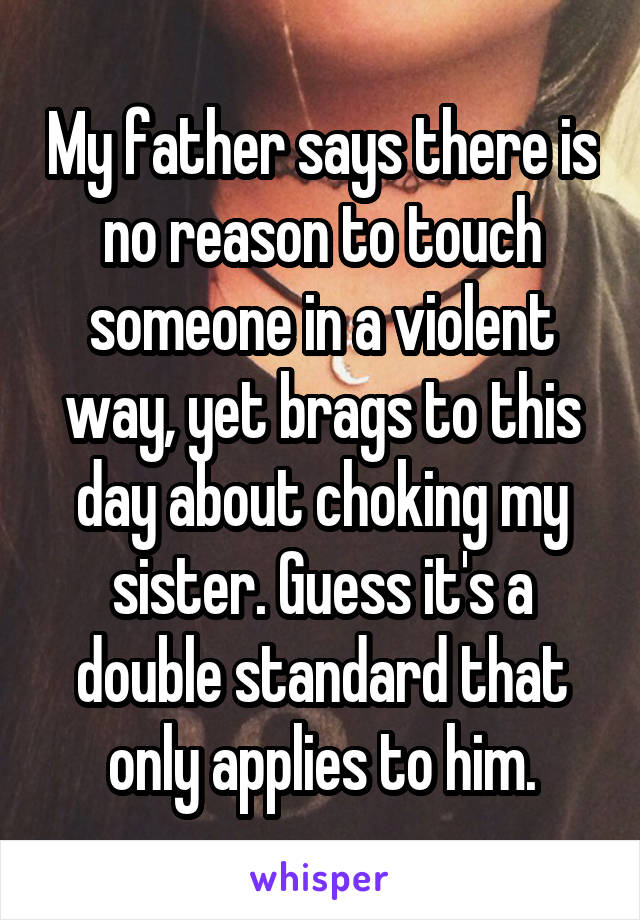 My father says there is no reason to touch someone in a violent way, yet brags to this day about choking my sister. Guess it's a double standard that only applies to him.