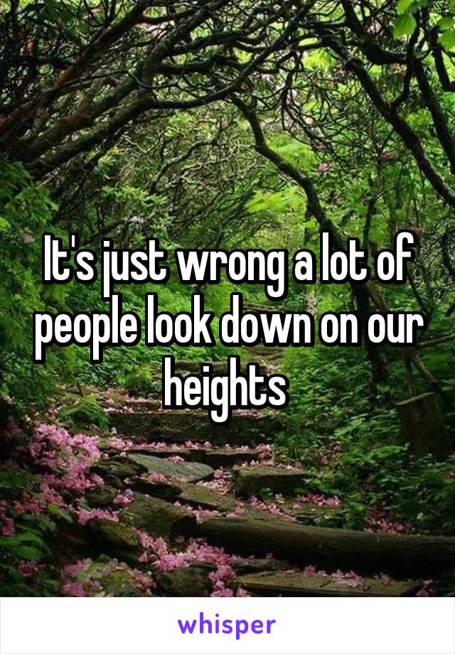 It's just wrong a lot of people look down on our heights 