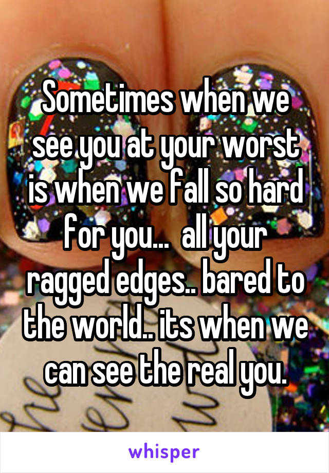 Sometimes when we see you at your worst is when we fall so hard for you...  all your ragged edges.. bared to the world.. its when we can see the real you.