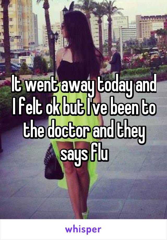 It went away today and I felt ok but I've been to the doctor and they says flu