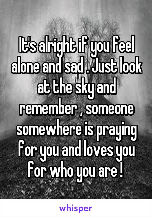 It's alright if you feel alone and sad . Just look at the sky and remember , someone somewhere is praying for you and loves you for who you are ! 
