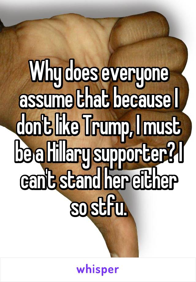 Why does everyone assume that because I don't like Trump, I must be a Hillary supporter? I can't stand her either so stfu.