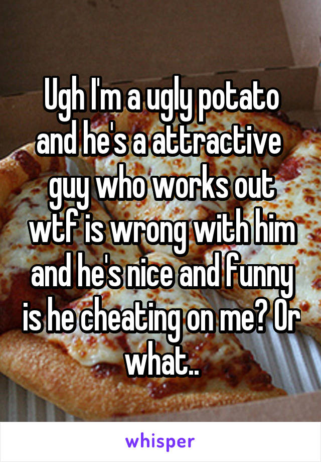 Ugh I'm a ugly potato and he's a attractive  guy who works out wtf is wrong with him and he's nice and funny is he cheating on me? Or what..