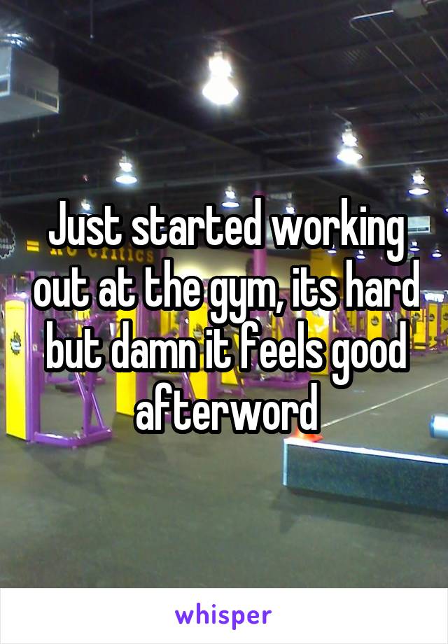 Just started working out at the gym, its hard but damn it feels good afterword