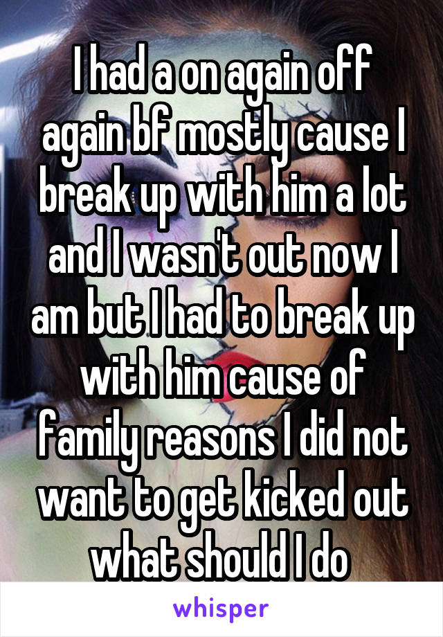 I had a on again off again bf mostly cause I break up with him a lot and I wasn't out now I am but I had to break up with him cause of family reasons I did not want to get kicked out what should I do 
