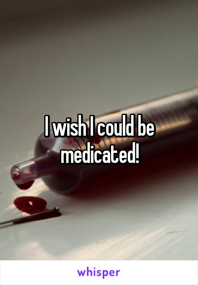 I wish I could be medicated!