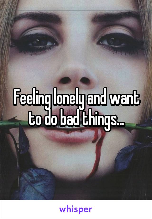 Feeling lonely and want to do bad things...
