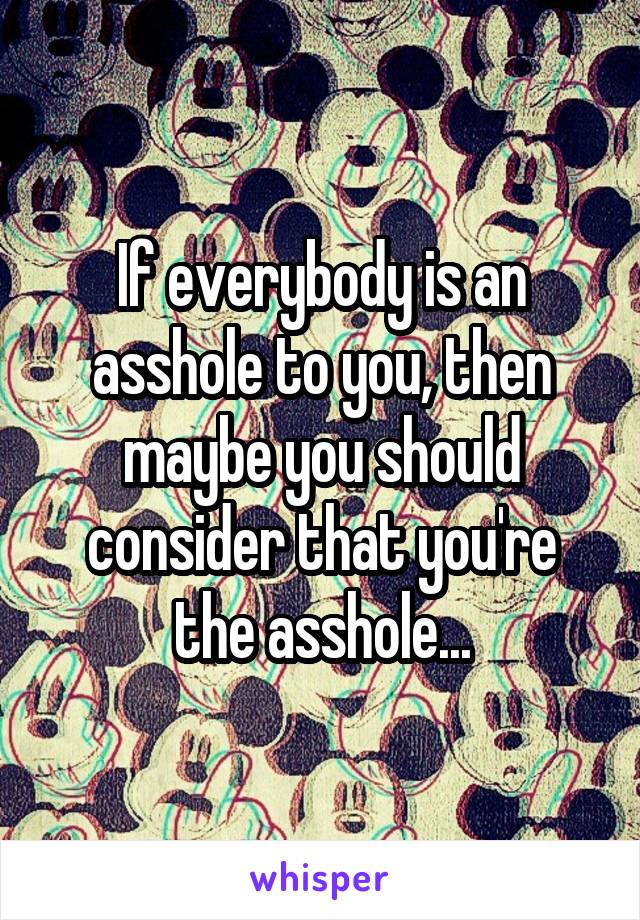 If everybody is an asshole to you, then maybe you should consider that you're the asshole...
