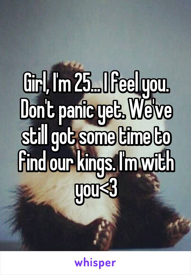 Girl, I'm 25... I feel you. Don't panic yet. We've still got some time to find our kings. I'm with you<3