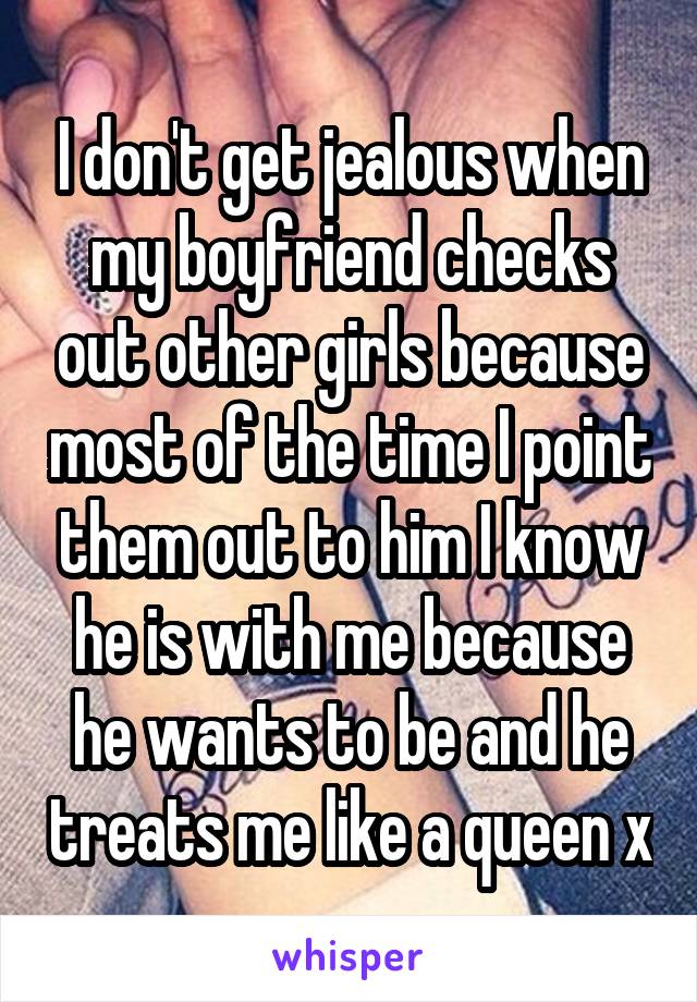I don't get jealous when my boyfriend checks out other girls because most of the time I point them out to him I know he is with me because he wants to be and he treats me like a queen x
