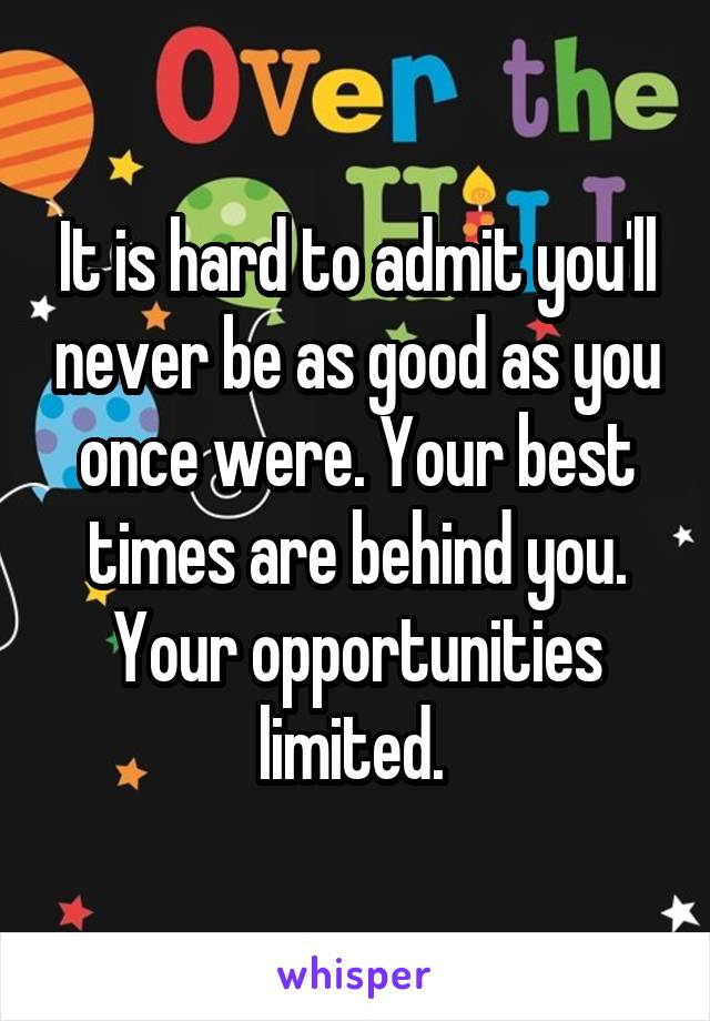 It is hard to admit you'll never be as good as you once were. Your best times are behind you. Your opportunities limited. 