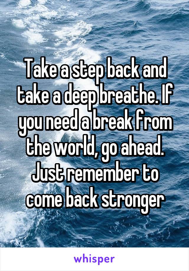 Take a step back and take a deep breathe. If you need a break from the world, go ahead. Just remember to come back stronger