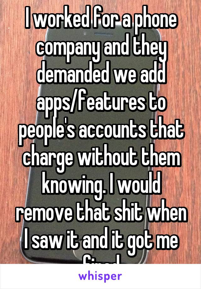 I worked for a phone company and they demanded we add apps/features to people's accounts that charge without them knowing. I would remove that shit when I saw it and it got me fired
