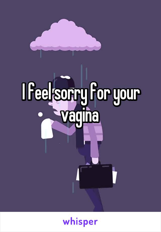 I feel sorry for your vagina 
