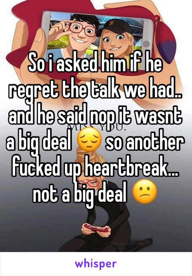 So i asked him if he regret the talk we had.. and he said nop it wasnt a big deal 😔 so another fucked up heartbreak... not a big deal 😕