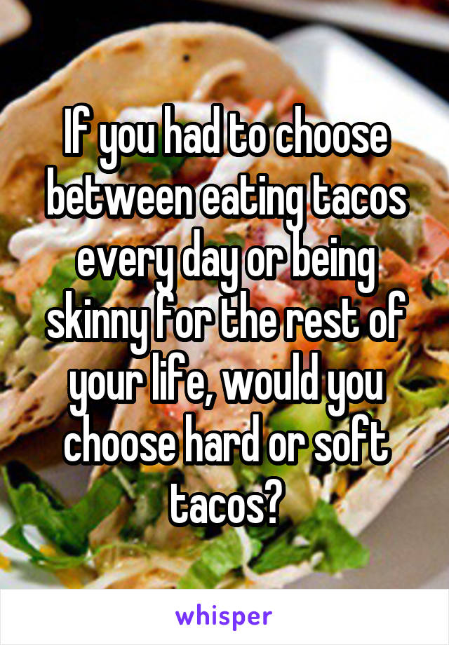 If you had to choose between eating tacos every day or being skinny for the rest of your life, would you choose hard or soft tacos?