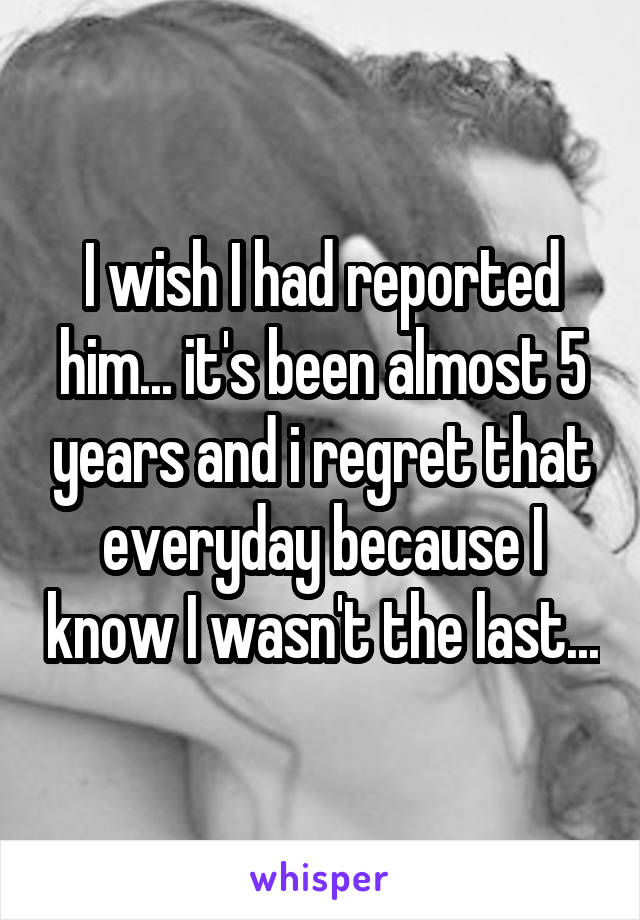 I wish I had reported him... it's been almost 5 years and i regret that everyday because I know I wasn't the last...