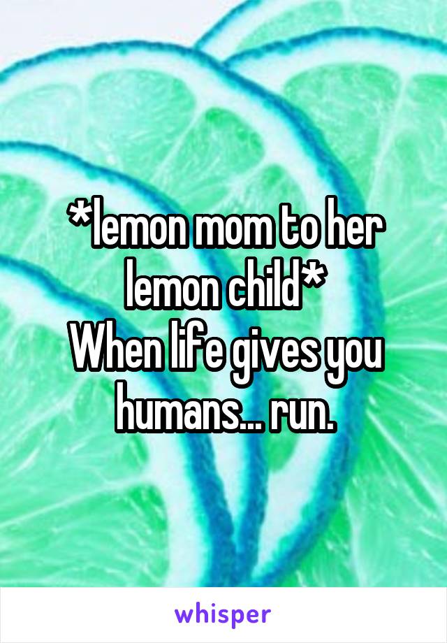 *lemon mom to her lemon child*
When life gives you humans... run.