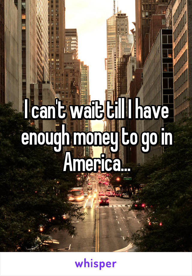 I can't wait till I have enough money to go in America...