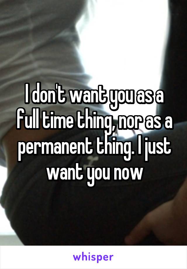 I don't want you as a full time thing, nor as a permanent thing. I just want you now
