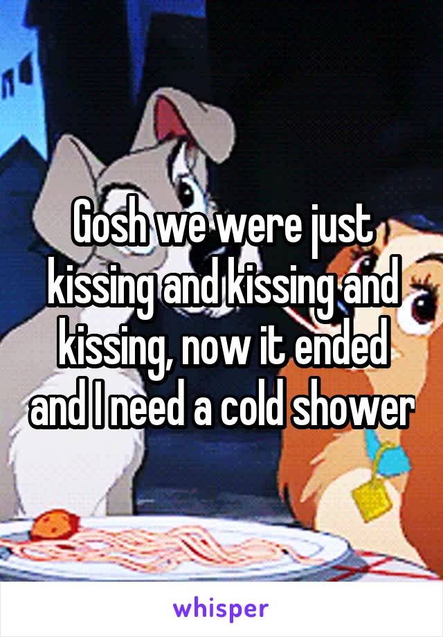 Gosh we were just kissing and kissing and kissing, now it ended and I need a cold shower