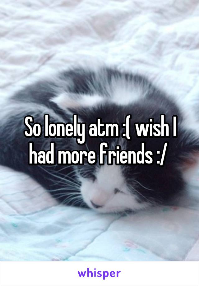 So lonely atm :( wish I had more friends :/ 