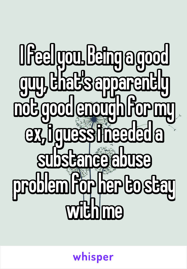 I feel you. Being a good guy, that's apparently not good enough for my ex, i guess i needed a substance abuse problem for her to stay with me