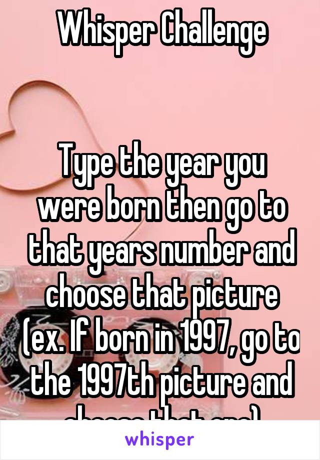 Whisper Challenge


Type the year you were born then go to that years number and choose that picture (ex. If born in 1997, go to the 1997th picture and choose that one)