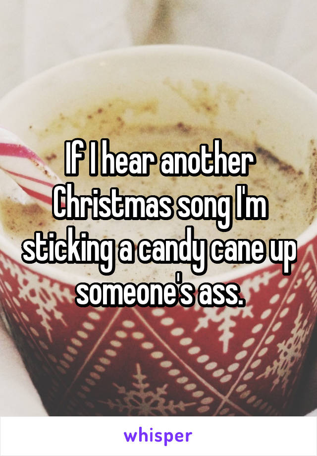 If I hear another Christmas song I'm sticking a candy cane up someone's ass.