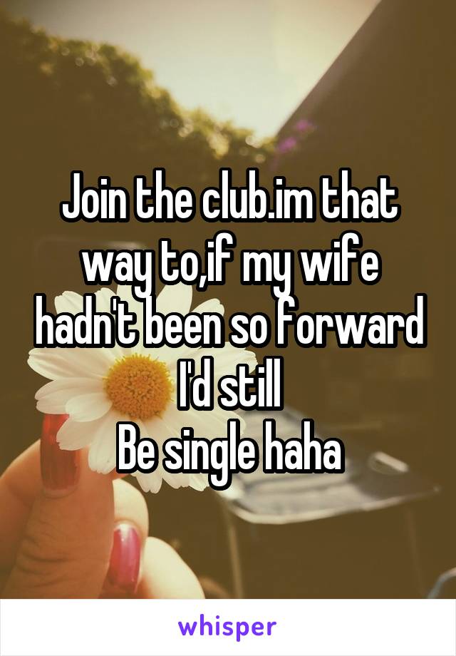 Join the club.im that way to,if my wife hadn't been so forward I'd still
Be single haha
