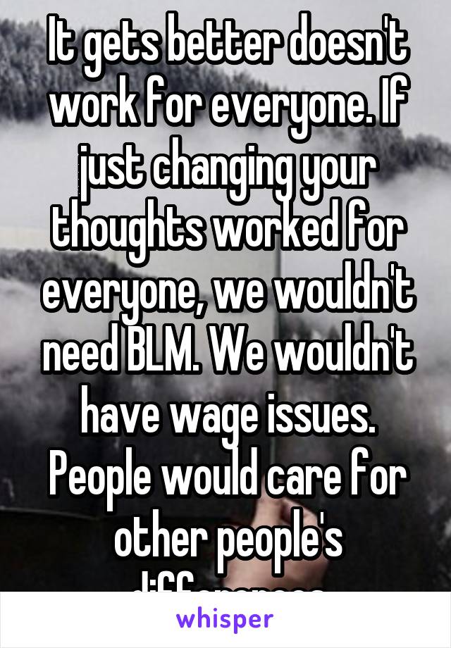 It gets better doesn't work for everyone. If just changing your thoughts worked for everyone, we wouldn't need BLM. We wouldn't have wage issues. People would care for other people's differences