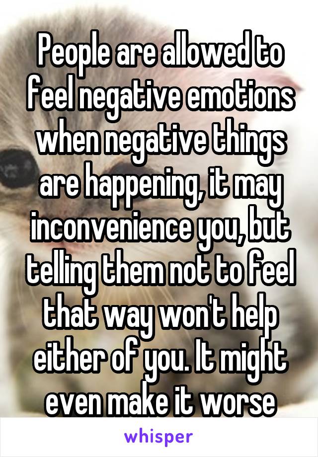 People are allowed to feel negative emotions when negative things are happening, it may inconvenience you, but telling them not to feel that way won't help either of you. It might even make it worse