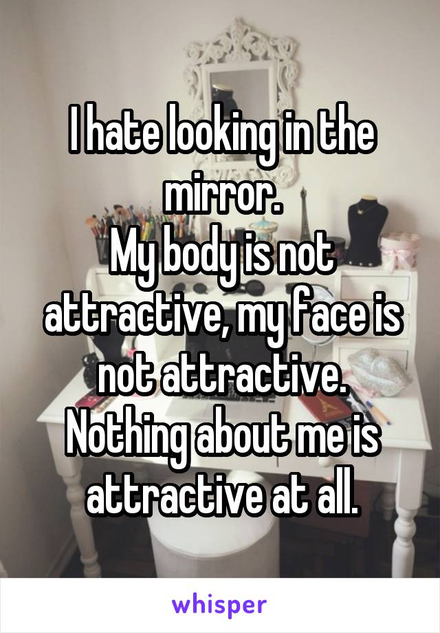 I hate looking in the mirror.
My body is not attractive, my face is not attractive.
Nothing about me is attractive at all.