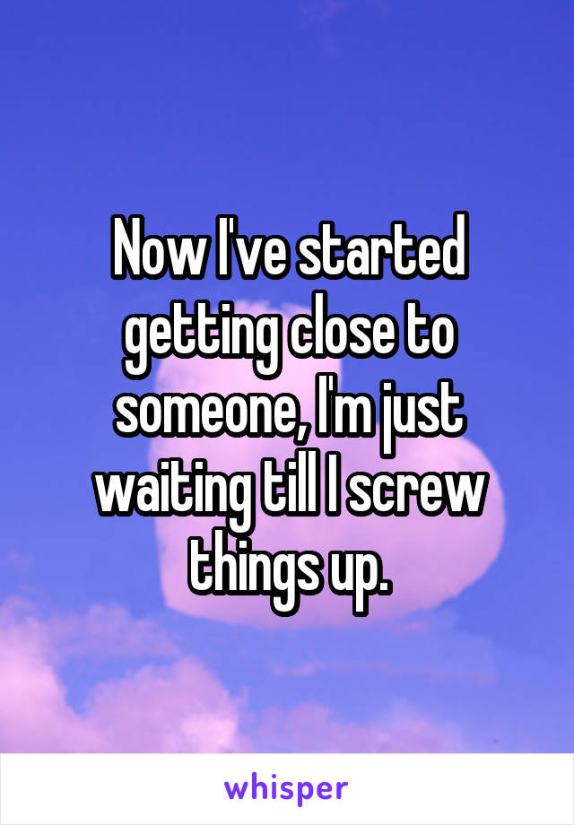 Now I've started getting close to someone, I'm just waiting till I screw things up.