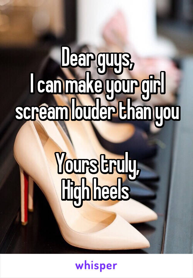 Dear guys,
I can make your girl scream louder than you

Yours truly,
High heels 
