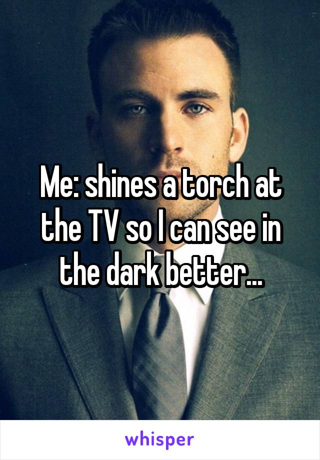 Me: shines a torch at the TV so I can see in the dark better...