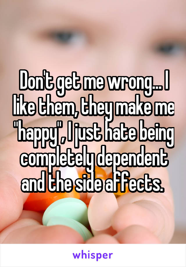 Don't get me wrong... I like them, they make me "happy", I just hate being completely dependent and the side affects. 