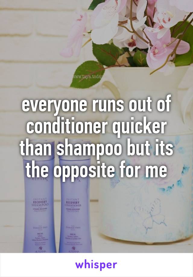 everyone runs out of conditioner quicker than shampoo but its the opposite for me