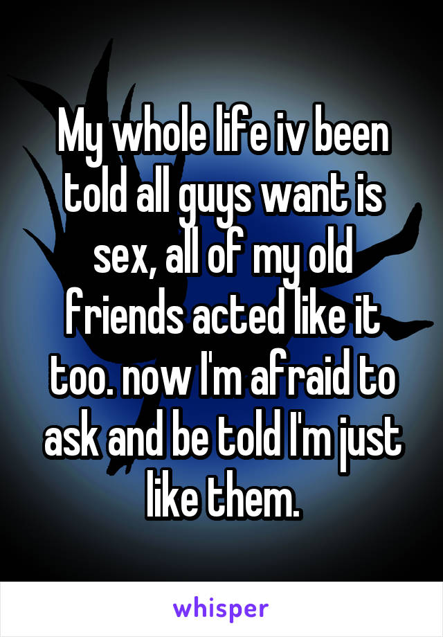 My whole life iv been told all guys want is sex, all of my old friends acted like it too. now I'm afraid to ask and be told I'm just like them.