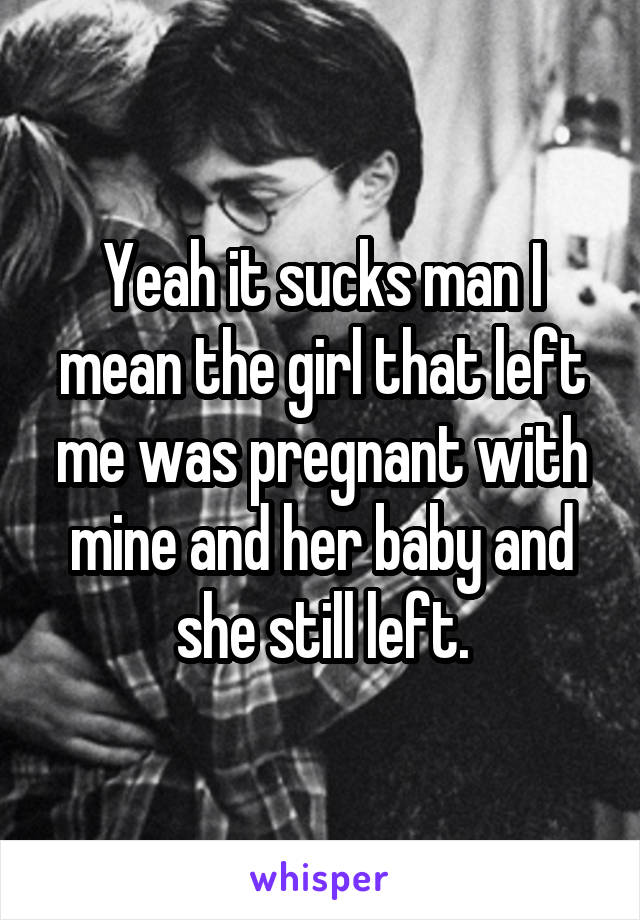 Yeah it sucks man I mean the girl that left me was pregnant with mine and her baby and she still left.