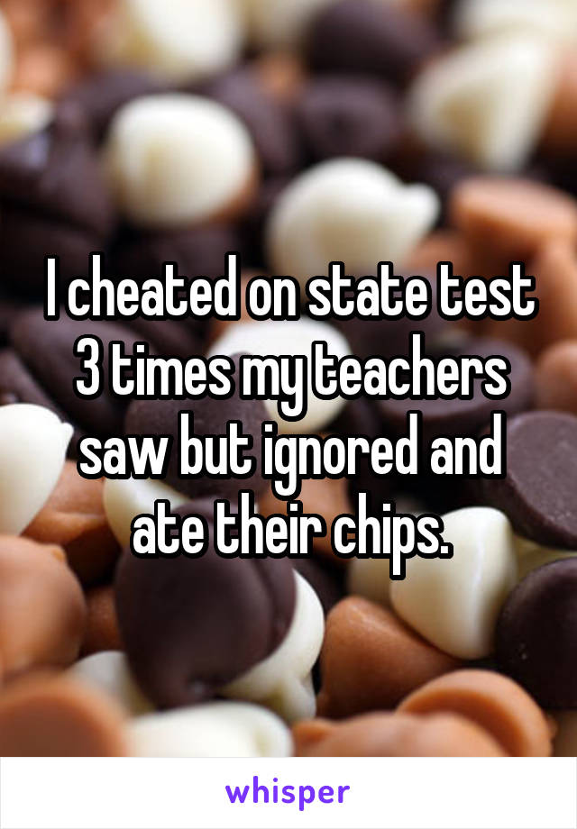 I cheated on state test 3 times my teachers saw but ignored and ate their chips.