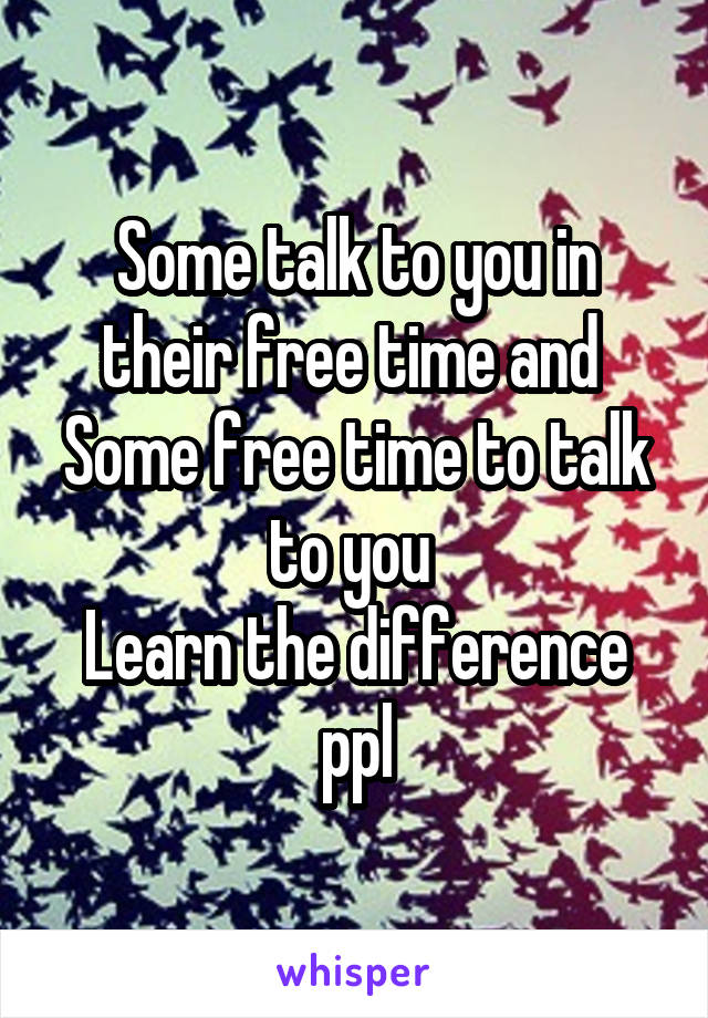 Some talk to you in their free time and 
Some free time to talk to you 
Learn the difference ppl