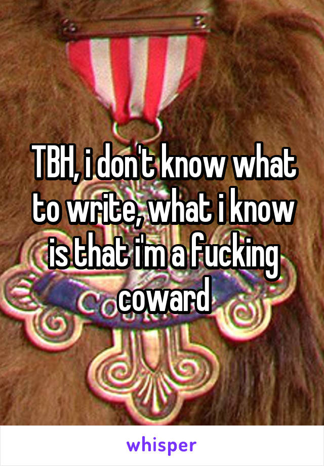 TBH, i don't know what to write, what i know is that i'm a fucking coward