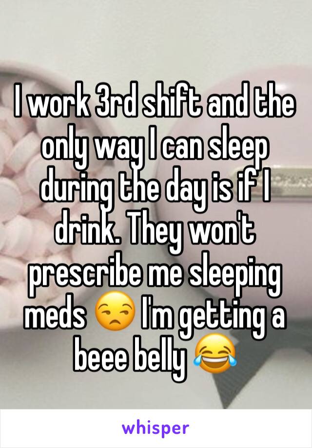 I work 3rd shift and the only way I can sleep during the day is if I drink. They won't prescribe me sleeping meds 😒 I'm getting a beee belly 😂