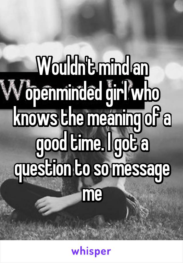 Wouldn't mind an openminded girl who knows the meaning of a good time. I got a question to so message me